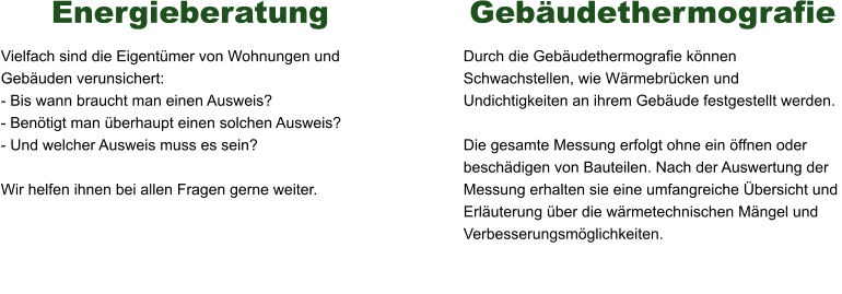 Energieberatung Vielfach sind die Eigentümer von Wohnungen und Gebäuden verunsichert: - Bis wann braucht man einen Ausweis? - Benötigt man überhaupt einen solchen Ausweis? - Und welcher Ausweis muss es sein?  Wir helfen ihnen bei allen Fragen gerne weiter.    Gebäudethermografie Durch die Gebäudethermografie können Schwachstellen, wie Wärmebrücken und Undichtigkeiten an ihrem Gebäude festgestellt werden.  Die gesamte Messung erfolgt ohne ein öffnen oder beschädigen von Bauteilen. Nach der Auswertung der Messung erhalten sie eine umfangreiche Übersicht und Erläuterung über die wärmetechnischen Mängel und Verbesserungsmöglichkeiten.